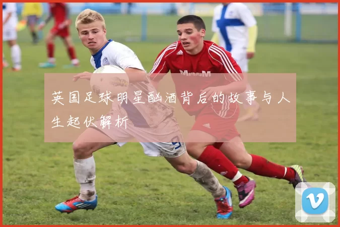 英国足球明星酗酒背后的故事与人生起伏解析