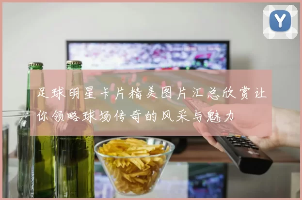足球明星卡片精美图片汇总欣赏让你领略球场传奇的风采与魅力
