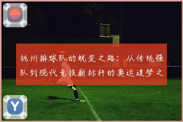 杭州排球队的蜕变之路：从传统强队到现代竞技新标杆的奥运追梦之旅
