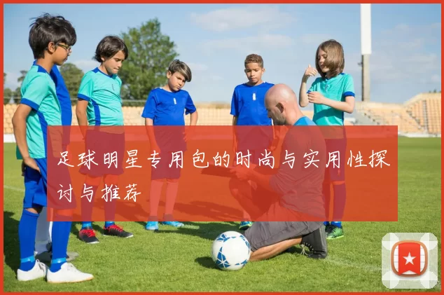 足球明星专用包的时尚与实用性探讨与推荐