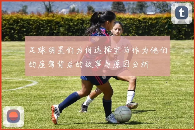 足球明星们为何选择宝马作为他们的座驾背后的故事与原因分析